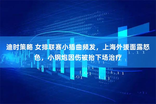 迪时策略 女排联赛小插曲频发，上海外援面露怒色，小钢炮因伤被抬下场治疗