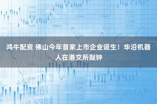 鸿牛配资 佛山今年首家上市企业诞生！华沿机器人在港交所敲钟