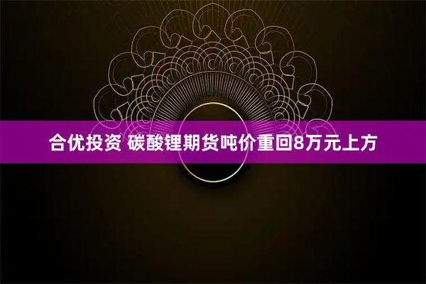 合优投资 碳酸锂期货吨价重回8万元上方