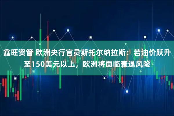 鑫旺资管 欧洲央行官员斯托尔纳拉斯：若油价跃升至150美元以上，欧洲将面临衰退风险