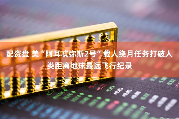 配资盘 美“阿耳忒弥斯2号”载人绕月任务打破人类距离地球最远飞行纪录