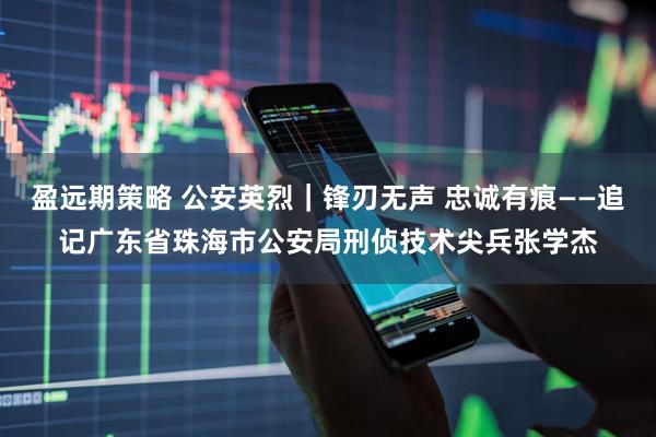 盈远期策略 公安英烈｜锋刃无声 忠诚有痕——追记广东省珠海市公安局刑侦技术尖兵张学杰