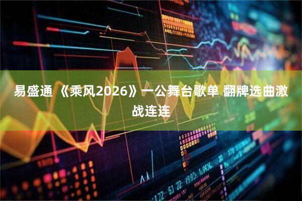 易盛通 《乘风2026》一公舞台歌单 翻牌选曲激战连连
