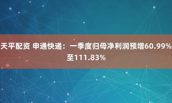 天平配资 申通快递：一季度归母净利润预增60.99%至111.83%